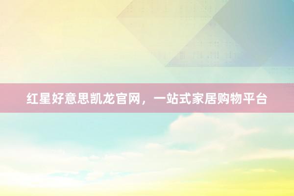红星好意思凯龙官网，一站式家居购物平台
