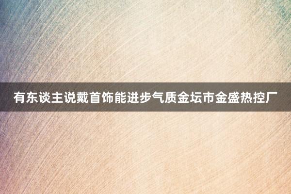 有东谈主说戴首饰能进步气质金坛市金盛热控厂